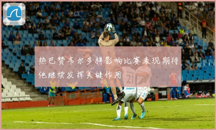 热巴赞韦尔多样影响比赛表现期待他继续发挥关键作用