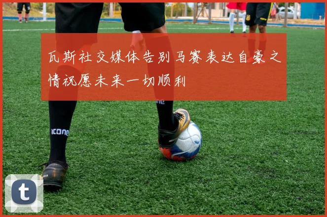 瓦斯社交媒体告别马赛表达自豪之情祝愿未来一切顺利