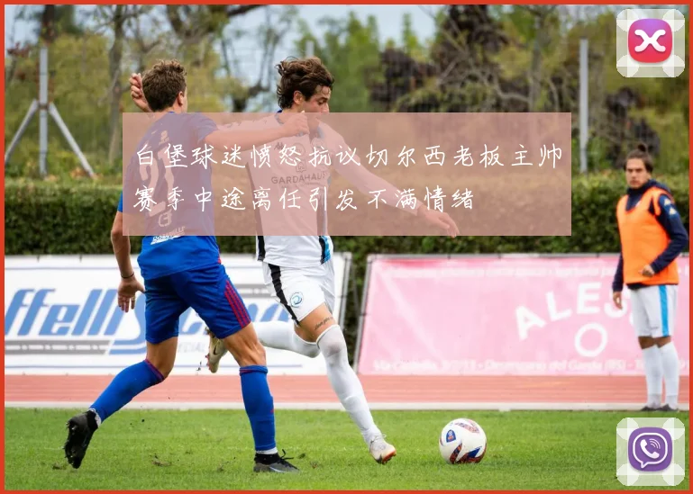 白堡球迷愤怒抗议切尔西老板主帅赛季中途离任引发不满情绪