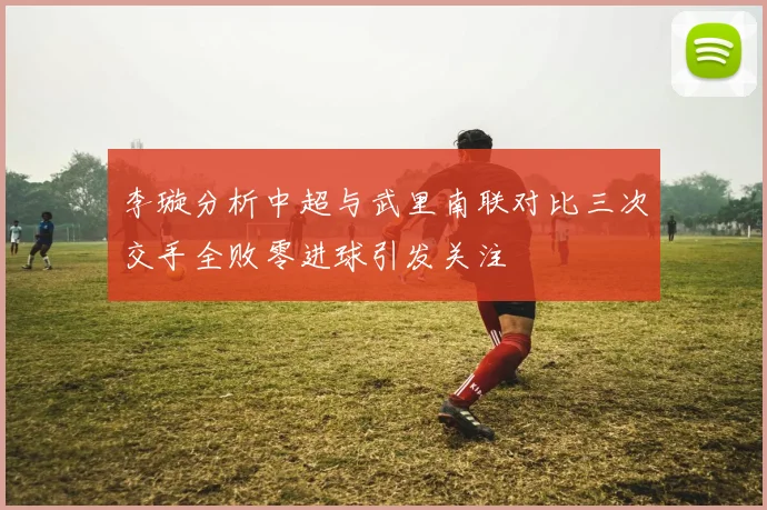 李璇分析中超与武里南联对比三次交手全败零进球引发关注