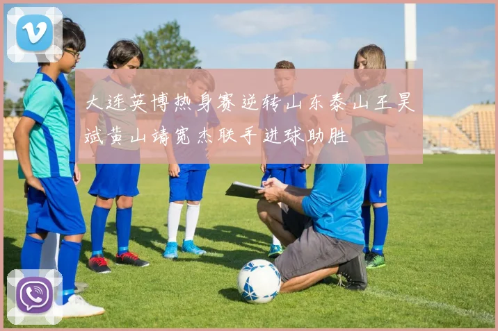 大连英博热身赛逆转山东泰山王昊斌黄山靖宽杰联手进球助胜