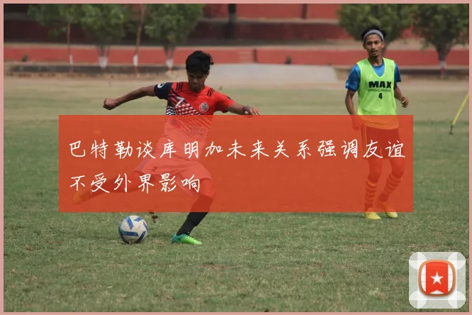 巴特勒谈库明加未来关系强调友谊不受外界影响