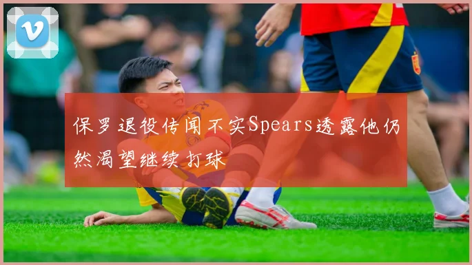 保罗退役传闻不实Spears透露他仍然渴望继续打球