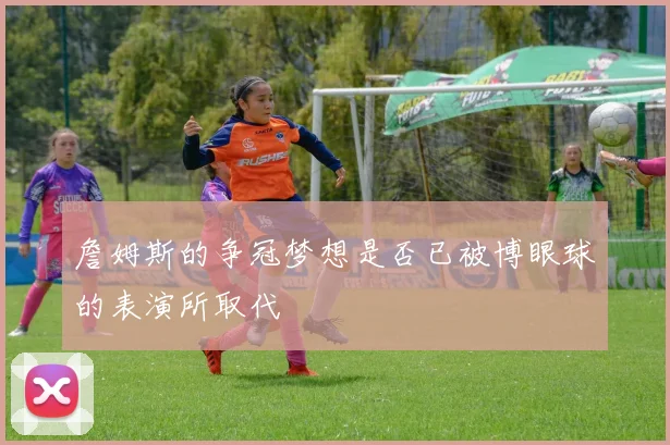 詹姆斯的争冠梦想是否已被博眼球的表演所取代