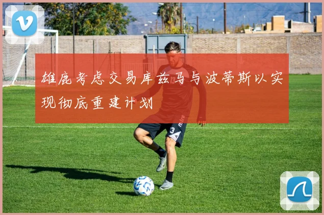 雄鹿考虑交易库兹马与波蒂斯以实现彻底重建计划