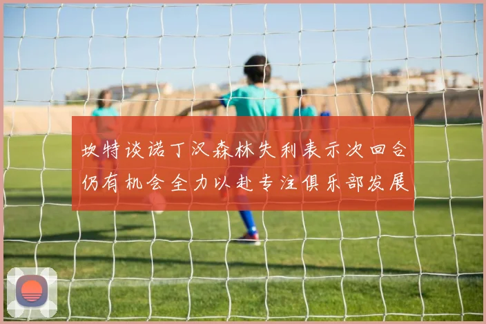 坎特谈诺丁汉森林失利表示次回合仍有机会全力以赴专注俱乐部发展