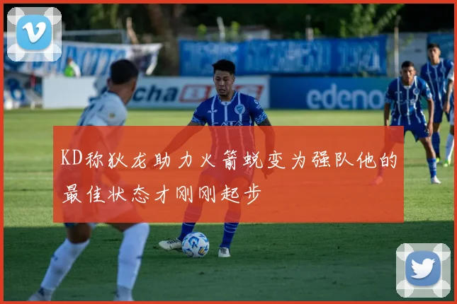KD称狄龙助力火箭蜕变为强队他的最佳状态才刚刚起步