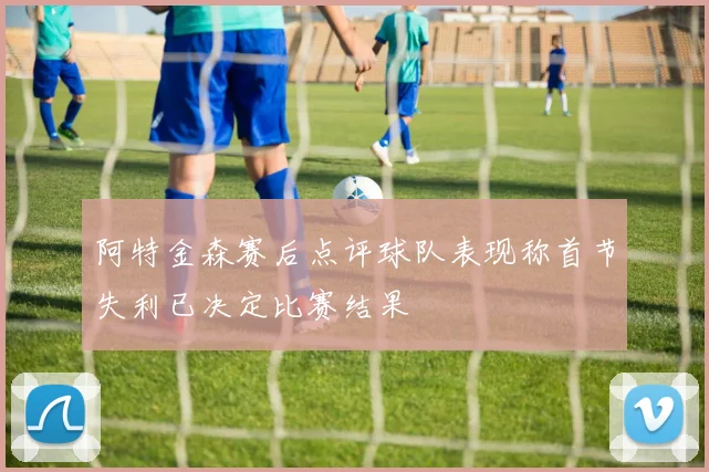 阿特金森赛后点评球队表现称首节失利已决定比赛结果