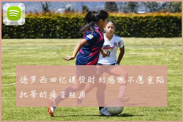 德罗西回忆退役时刻感慨不愿重蹈托蒂的痛苦经历