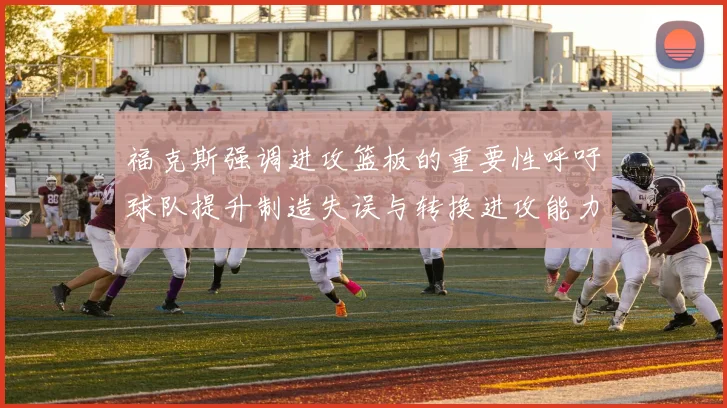 福克斯强调进攻篮板的重要性呼吁球队提升制造失误与转换进攻能力