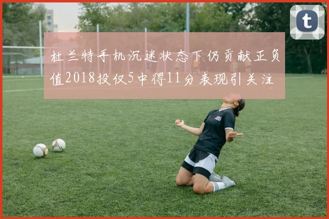 杜兰特手机沉迷状态下仍贡献正负值2018投仅5中得11分表现引关注