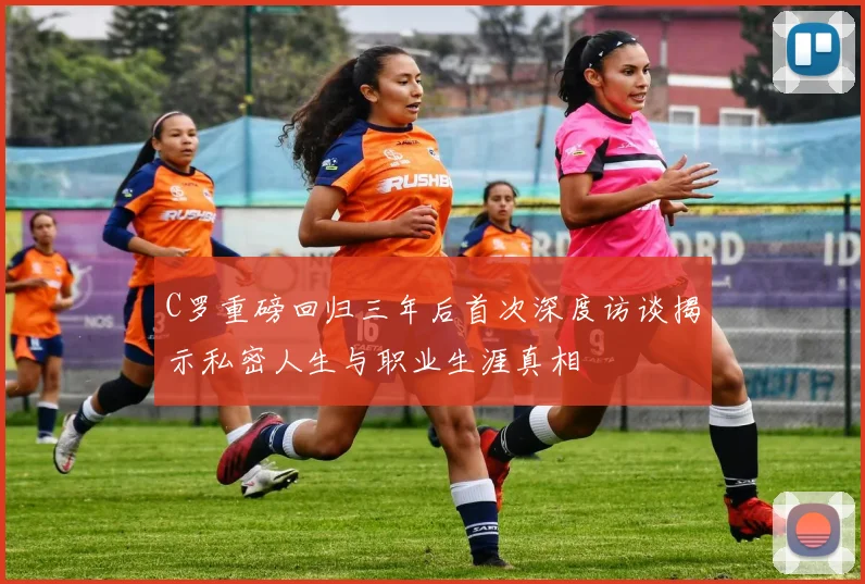 C罗重磅回归三年后首次深度访谈揭示私密人生与职业生涯真相