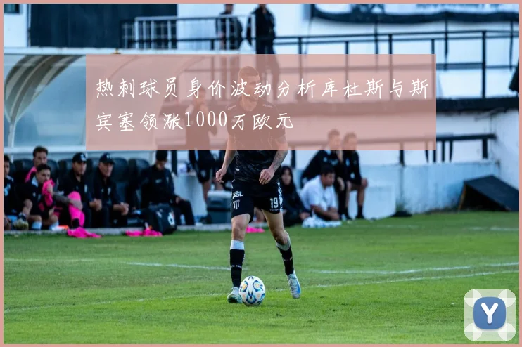 热刺球员身价波动分析库杜斯与斯宾塞领涨1000万欧元