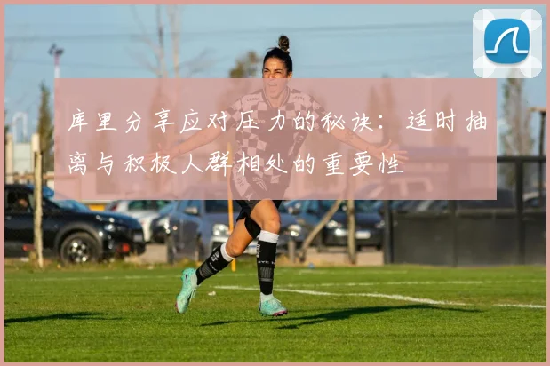 库里分享应对压力的秘诀：适时抽离与积极人群相处的重要性