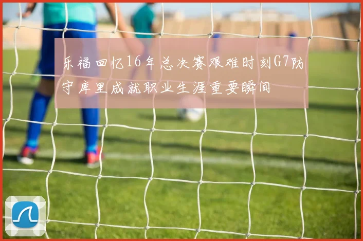乐福回忆16年总决赛艰难时刻G7防守库里成就职业生涯重要瞬间
