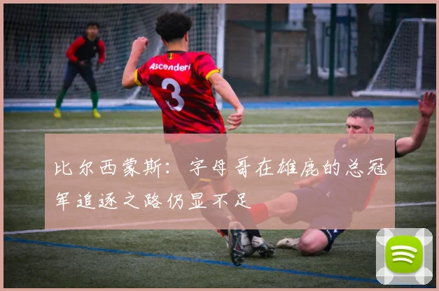 比尔西蒙斯：字母哥在雄鹿的总冠军追逐之路仍显不足
