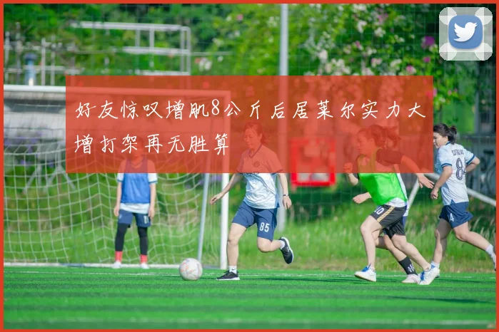 好友惊叹增肌8公斤后居莱尔实力大增打架再无胜算