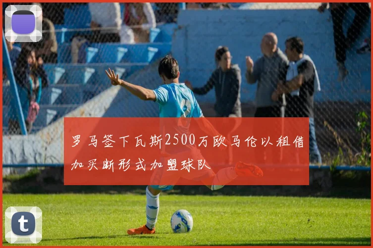 罗马签下瓦斯2500万欧马伦以租借加买断形式加盟球队