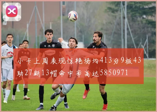 小卡上周表现惊艳场均413分9板43助27断13帽命中率高达5850971