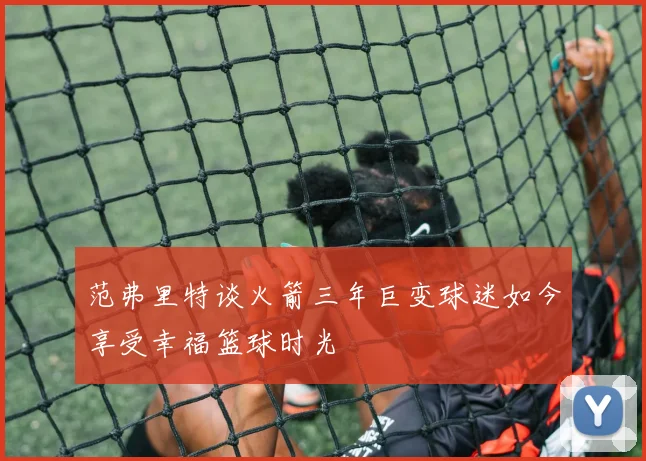 范弗里特谈火箭三年巨变球迷如今享受幸福篮球时光
