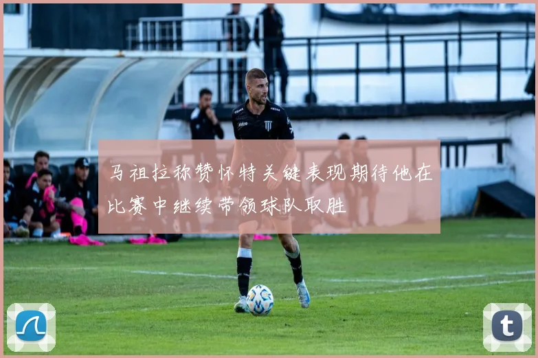 马祖拉称赞怀特关键表现期待他在比赛中继续带领球队取胜